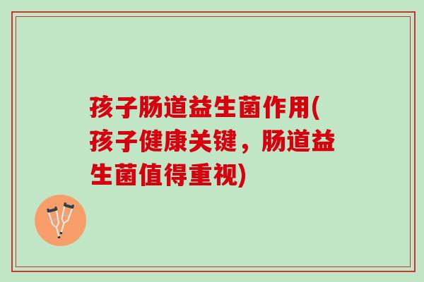 孩子肠道益生菌作用(孩子健康关键，肠道益生菌值得重视)
