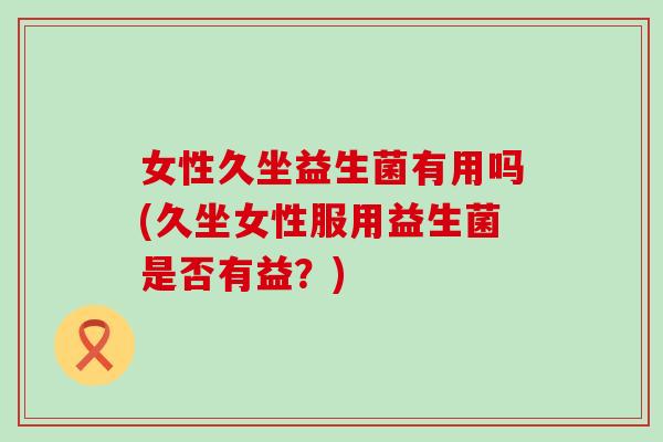 女性久坐益生菌有用吗(久坐女性服用益生菌是否有益?) 女性久坐益生菌有用吗(久坐女性服用益生菌是否有益?)