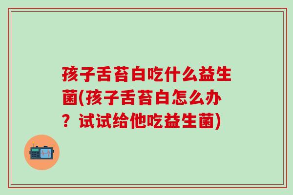 孩子舌苔白吃什么益生菌(孩子舌苔白怎么办？试试给他吃益生菌)