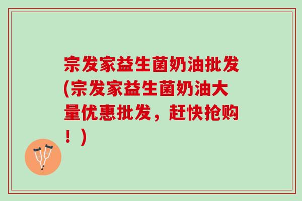 宗发家益生菌奶油批发(宗发家益生菌奶油大量优惠批发，赶快抢购！)