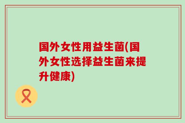 国外女性用益生菌(国外女性选择益生菌来提升健康)