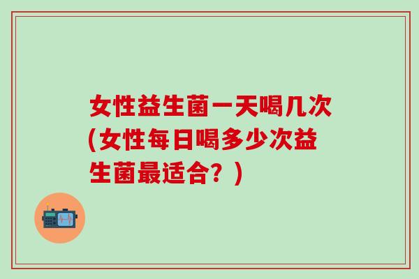 女性益生菌一天喝几次(女性每日喝多少次益生菌最适合？)