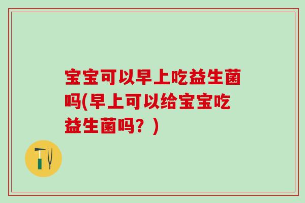 宝宝可以早上吃益生菌吗(早上可以给宝宝吃益生菌吗?) 宝宝可以早上吃益生菌吗(早上可以给宝宝吃益生菌吗?)