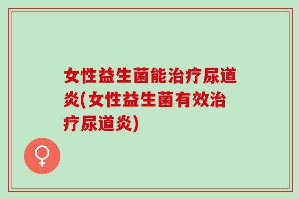 女性益生菌能治疗尿道炎(女性益生菌有效治疗尿道炎)