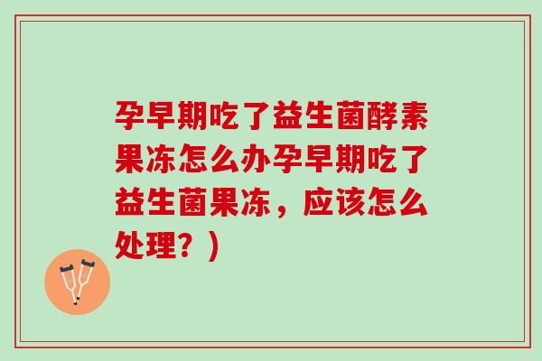 孕早期吃了益生菌酵素果冻怎么办孕早期吃了益生菌果冻，应该怎么处理？)