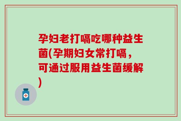 孕妇老打嗝吃哪种益生菌(孕期妇女常打嗝，可通过服用益生菌缓解)