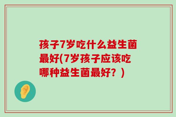 孩子7岁吃什么益生菌好(7岁孩子应该吃哪种益生菌好？)