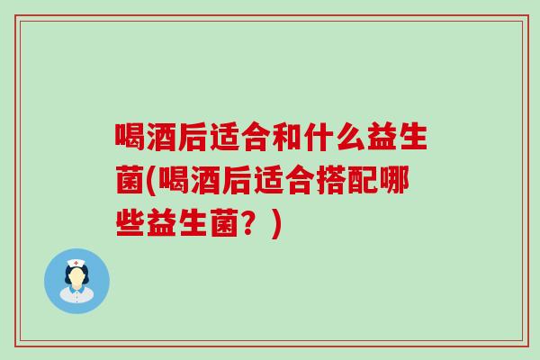 喝酒后适合和什么益生菌(喝酒后适合搭配哪些益生菌？)