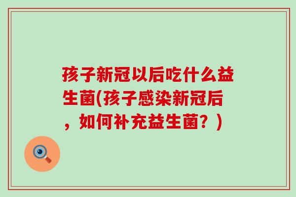 孩子新冠以后吃什么益生菌(孩子感染新冠后，如何补充益生菌？)