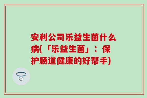 安利公司乐益生菌什么(「乐益生菌」:保护肠道健康的好帮手) 安利公司乐益生菌什么(「乐益生菌」:保护肠道健康的好帮手)