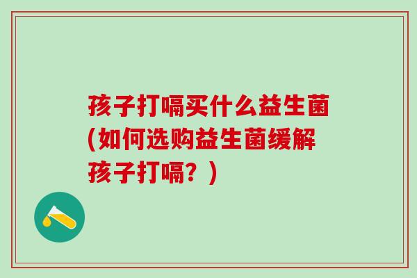 孩子打嗝买什么益生菌(如何选购益生菌缓解孩子打嗝?) 孩子打嗝买什么益生菌(如何选购益生菌缓解孩子打嗝?)
