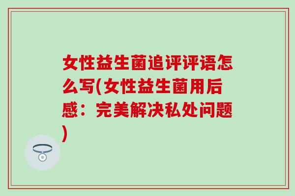 女性益生菌追评评语怎么写(女性益生菌用后感：完美解决私处问题)