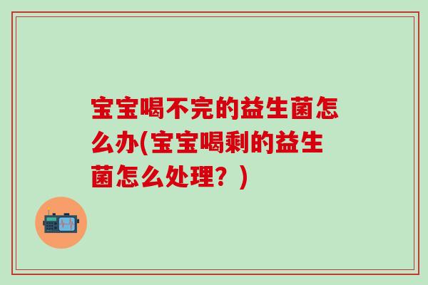 宝宝喝不完的益生菌怎么办(宝宝喝剩的益生菌怎么处理？)