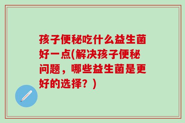 孩子便秘吃什么益生菌好一点(解决孩子便秘问题，哪些益生菌是更好的选择？)