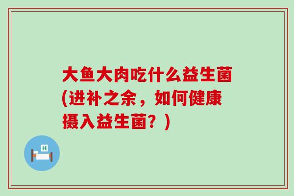 大鱼大肉吃什么益生菌(进补之余，如何健康摄入益生菌？)