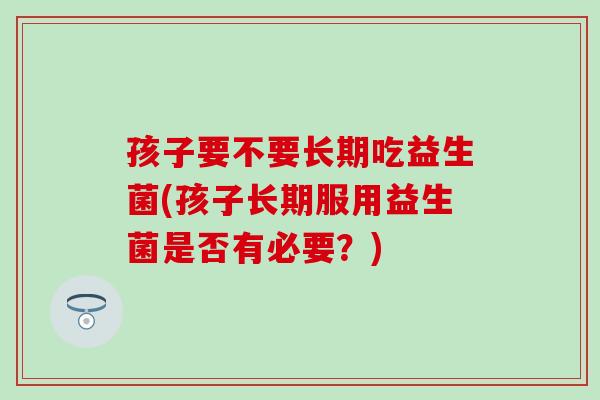 孩子要不要长期吃益生菌(孩子长期服用益生菌是否有必要？)