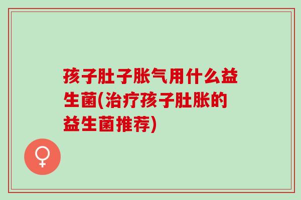 孩子肚子用什么益生菌(孩子肚胀的益生菌推荐) 孩子肚子用什么益生菌(孩子肚胀的益生菌推荐)