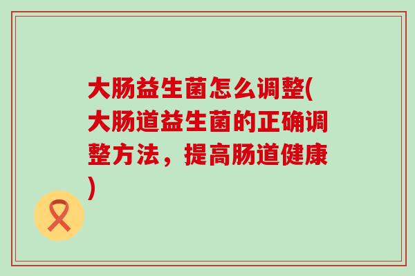 大肠益生菌怎么调整(大肠道益生菌的正确调整方法，提高肠道健康)
