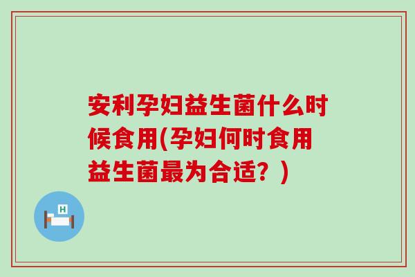 安利孕妇益生菌什么时候食用(孕妇何时食用益生菌为合适?) 安利孕妇益生菌什么时候食用(孕妇何时食用益生菌为合适?)