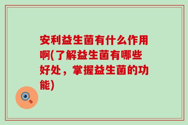 安利益生菌有什么作用啊(了解益生菌有哪些好处，掌握益生菌的功能)