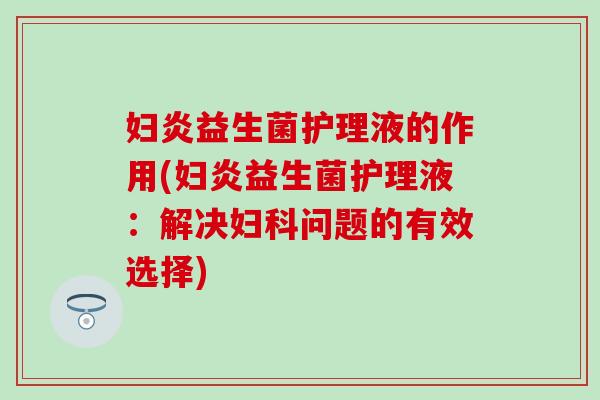 妇炎益生菌护理液的作用(妇炎益生菌护理液：解决妇科问题的有效选择)