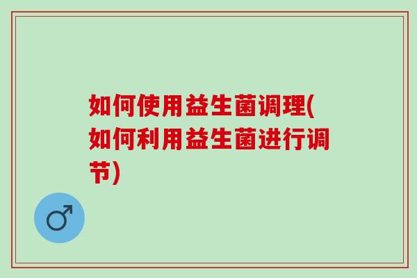 如何使用益生菌调理(如何利用益生菌进行调节)