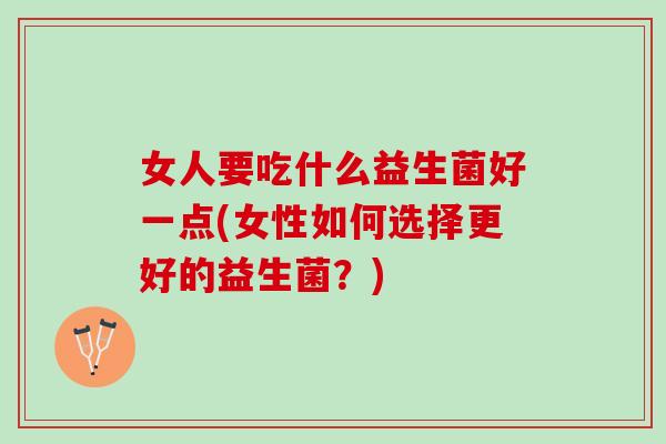 女人要吃什么益生菌好一点(女性如何选择更好的益生菌？)