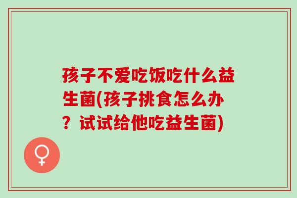 孩子不爱吃饭吃什么益生菌(孩子挑食怎么办?试试给他吃益生菌) 孩子不爱吃饭吃什么益生菌(孩子挑食怎么办?试试给他吃益生菌)