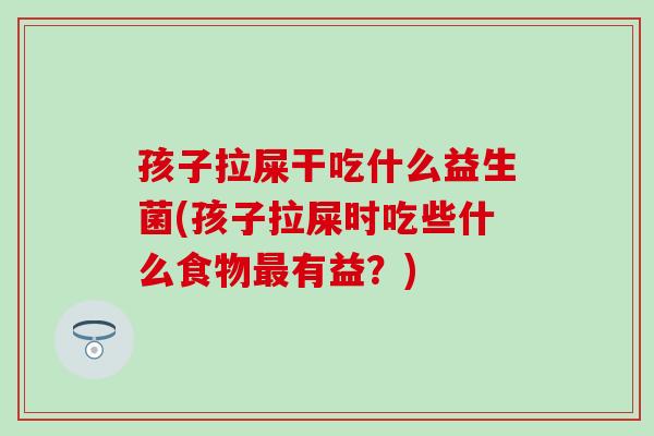 孩子拉屎干吃什么益生菌(孩子拉屎时吃些什么食物最有益？)