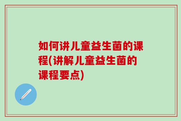 如何讲儿童益生菌的课程(讲解儿童益生菌的课程要点)