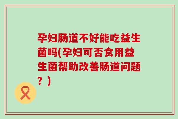 孕妇肠道不好能吃益生菌吗(孕妇可否食用益生菌帮助改善肠道问题？)