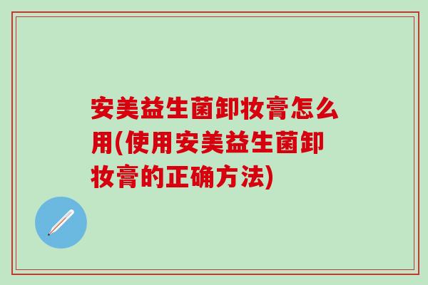 安美益生菌卸妆膏怎么用(使用安美益生菌卸妆膏的正确方法)