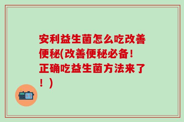 安利益生菌怎么吃改善便秘(改善便秘必备！正确吃益生菌方法来了！)