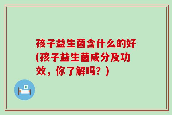 孩子益生菌含什么的好(孩子益生菌成分及功效，你了解吗？)
