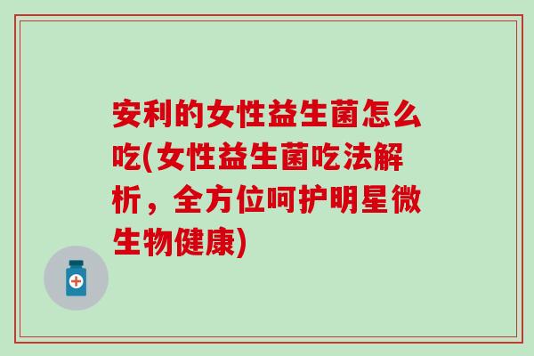 安利的女性益生菌怎么吃(女性益生菌吃法解析，全方位呵护明星微生物健康)