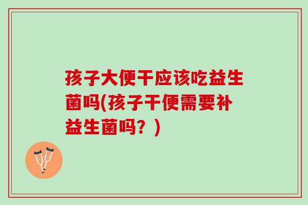 孩子大便干应该吃益生菌吗(孩子干便需要补益生菌吗？)