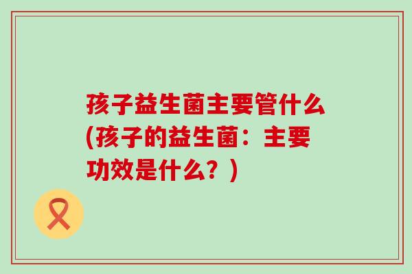 孩子益生菌主要管什么(孩子的益生菌：主要功效是什么？)