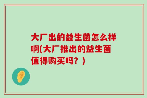 大厂出的益生菌怎么样啊(大厂推出的益生菌值得购买吗？)