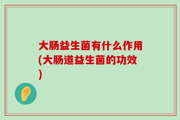 大肠益生菌有什么作用(大肠道益生菌的功效) 大肠益生菌有什么作用(大肠道益生菌的功效)