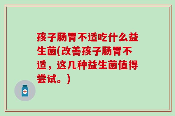 孩子肠胃不适吃什么益生菌(改善孩子肠胃不适,这几种益生菌值得尝试。) 孩子肠胃不适吃什么益生菌(改善孩子肠胃不适,这几种益生菌值得尝试。)