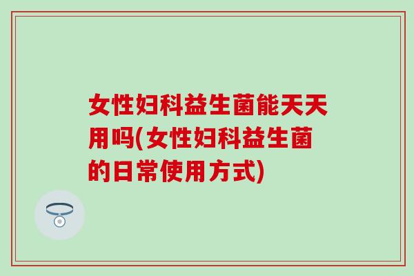 女性妇科益生菌能天天用吗(女性妇科益生菌的日常使用方式)