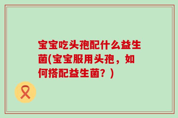 宝宝吃头孢配什么益生菌(宝宝服用头孢，如何搭配益生菌？)