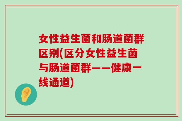 女性益生菌和肠道菌群区别(区分女性益生菌与肠道菌群——健康一线通道)