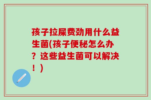 孩子拉屎费劲用什么益生菌(孩子便秘怎么办？这些益生菌可以解决！)