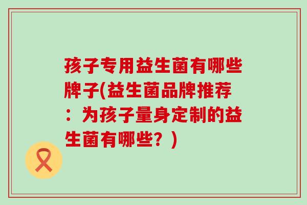 孩子专用益生菌有哪些牌子(益生菌品牌推荐：为孩子量身定制的益生菌有哪些？)