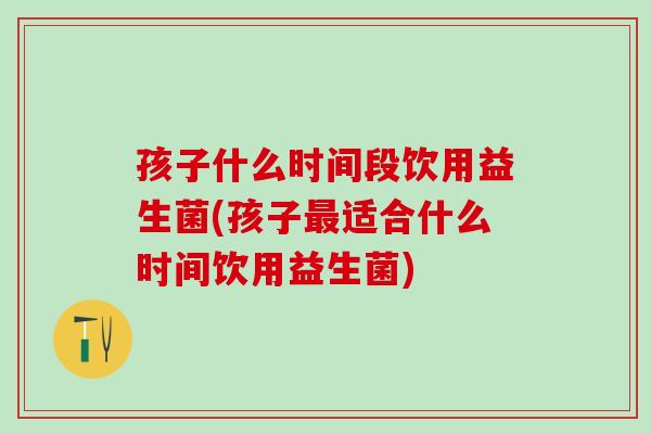 孩子什么时间段饮用益生菌(孩子最适合什么时间饮用益生菌)