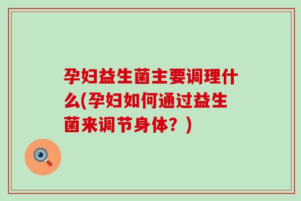 孕妇益生菌主要调理什么(孕妇如何通过益生菌来调节身体？)
