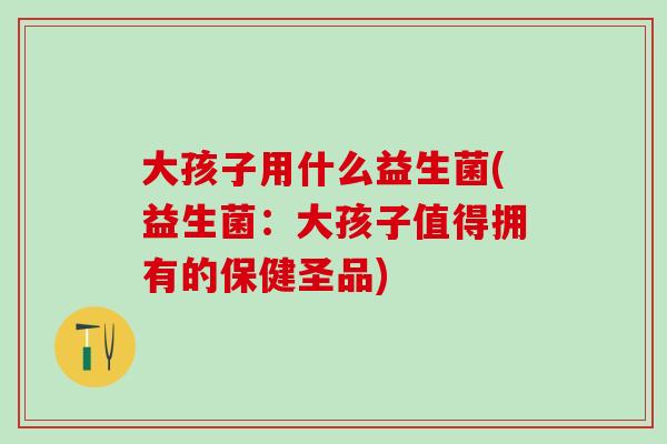 大孩子用什么益生菌(益生菌：大孩子值得拥有的保健圣品)