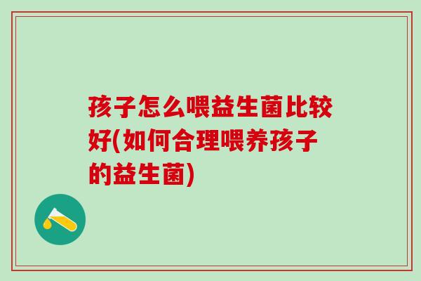 孩子怎么喂益生菌比较好(如何合理喂养孩子的益生菌)