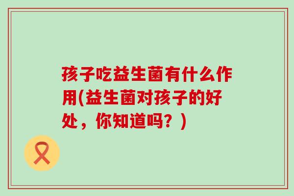 孩子吃益生菌有什么作用(益生菌对孩子的好处，你知道吗？)